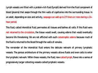 Lymph vessels are filled with a protein-rich fluid (lymph) derived from the fluid component of
blood (plasma) that seeps through the thin walls of capillaries into the surrounding tissue. In
an adult, depending on size and activity, seepage can add up to 2.9 liters or more during a 24-
hour period.
This fluid, called interstitial fluid, permeates all tissues and bathes all cells. If this fluid were
not returned to the circulation, the tissue would swell, causing edema that would eventually
become life threatening. We are not afflicted with such catastrophic edema because much of
the fluid is returned to the blood through the walls of venules.
The remainder of the interstitial fluid enters the delicate network of primary lymphatic
vessels. The porous architecture of the primary vessels allows fluids and even cells to enter
the lymphatic network. Within these vessels, the fluid, now called lymph, flows into a series of
progressively larger collecting vessels called lymphatic vessels.
 