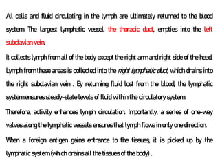 All cells and fluid circulating in the lymph are ultimately returned to the blood
system. The largest lymphatic vessel, the thoracic duct, empties into the left
subclavian vein.
It collects lymph from all of the body except the right arm and right side of the head.
Lymph from these areas is collected into the right lymphatic duct, which drains into
the right subclavian vein . By returning fluid lost from the blood, the lymphatic
system ensures steady-state levels of fluid within the circulatory system.
Therefore, activity enhances lymph circulation. Importantly, a series of one-way
valves along the lymphatic vessels ensures that lymph flows in only one direction.
When a foreign antigen gains entrance to the tissues, it is picked up by the
lymphatic system (which drains all the tissues of the body) .
 