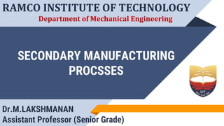 SECONDARY MANUFACTURING
PROCSSES
RAMCO INSTITUTE OF TECHNOLOGY
Department of Mechanical Engineering
Dr.M.LAKSHMANAN
Assistant Professor (Senior Grade)
 
