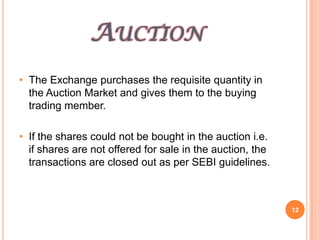AUCTION
• The Exchange purchases the requisite quantity in
  the Auction Market and gives them to the buying
  trading member.

• If the shares could not be bought in the auction i.e.
  if shares are not offered for sale in the auction, the
  transactions are closed out as per SEBI guidelines.



                                                           12
 