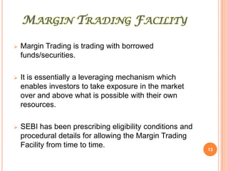 MARGIN TRADING FACILITY

   Margin Trading is trading with borrowed
    funds/securities.

   It is essentially a leveraging mechanism which
    enables investors to take exposure in the market
    over and above what is possible with their own
    resources.

   SEBI has been prescribing eligibility conditions and
    procedural details for allowing the Margin Trading
    Facility from time to time.
                                                           13
 