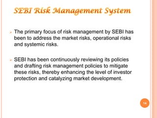    The primary focus of risk management by SEBI has
    been to address the market risks, operational risks
    and systemic risks.

   SEBI has been continuously reviewing its policies
    and drafting risk management policies to mitigate
    these risks, thereby enhancing the level of investor
    protection and catalyzing market development.



                                                           14
 