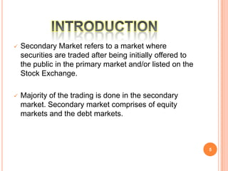    Secondary Market refers to a market where
    securities are traded after being initially offered to
    the public in the primary market and/or listed on the
    Stock Exchange.

   Majority of the trading is done in the secondary
    market. Secondary market comprises of equity
    markets and the debt markets.



                                                             5
 