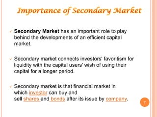    Secondary Market has an important role to play
    behind the developments of an efficient capital
    market.

   Secondary market connects investors' favoritism for
    liquidity with the capital users' wish of using their
    capital for a longer period.

   Secondary market is that financial market in
    which investor can buy and
    sell shares and bonds after its issue by company.
                                                            7
 