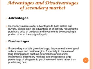    Advantages

   Secondary markets offer advantages to both sellers and
    buyers. Sellers gain the advantage of effectively reducing the
    purchase price of products and investments by recouping a
    portion of what they originally paid.

   Disadvantages

   If secondary markets grow too large, they can eat into original
    sellers' sales and profit margins. Especially in the case of
    long-lasting goods such as automobiles and musical
    instruments, secondary markets can encourage a large
    percentage of shoppers to purchase used items rather than         9
    purchasing new.
 