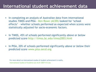 International student achievement data
• In completing an analysis of Australian data from international
studies TIMSS and PISA - Ken Rowe (ACER) looked for ‘school
effects’ – whether schools performed as expected when scores were
statistically adjusted for socio-economic factors.
• In TIMSS, 45% of schools performed significantly above or below
predicted score http://timss.bc.edu/timss2003.html
• In PISA, 20% of schools performed significantly above or below their
predicted score www.pisa.oecd.org
For more detail on international studies of student achievement in maths,
International Studies of Students-rpt-v0.01-20071115.doc
 
