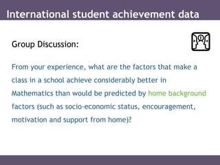 International student achievement data
Group Discussion:
From your experience, what are the factors that make a
class in a school achieve considerably better in
Mathematics than would be predicted by home background
factors (such as socio-economic status, encouragement,
motivation and support from home)?
 
