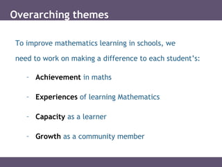 Overarching themes
To improve mathematics learning in schools, we
need to work on making a difference to each student’s:
– Achievement in maths
– Experiences of learning Mathematics
– Capacity as a learner
– Growth as a community member
 
