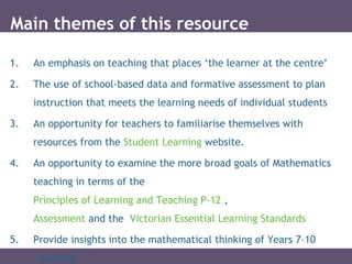 1. An emphasis on teaching that places ‘the learner at the centre’
2. The use of school-based data and formative assessment to plan
instruction that meets the learning needs of individual students
3. An opportunity for teachers to familiarise themselves with
resources from the Student Learning website.
4. An opportunity to examine the more broad goals of Mathematics
teaching in terms of the
Principles of Learning and Teaching P-12 ,
Assessment and the Victorian Essential Learning Standards
5. Provide insights into the mathematical thinking of Years 7–10
students
Main themes of this resource
 