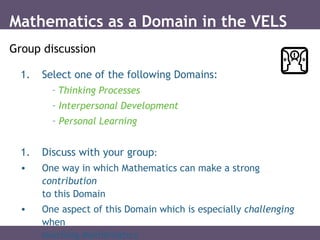 1. Select one of the following Domains:
– Thinking Processes
– Interpersonal Development
– Personal Learning
1. Discuss with your group:
• One way in which Mathematics can make a strong
contribution
to this Domain
• One aspect of this Domain which is especially challenging
when
teaching Mathematics
Mathematics as a Domain in the VELS
Group discussion
 
