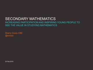 SECONDARY MATHEMATICS
INCREASING PARTICIPATION AND INSPIRING YOUNG PEOPLE TO
SEE THE VALUE IN STUDYING MATHEMATICS
Sherry Coutu CBE
@scoutu
23 Feb 2015
 