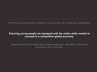 Promoting the opportunities available to young people with mathematic qualifications
Ensuring young people are equipped with the maths skills needed to
succeed in a competitive global economy
Developing links and collaboration between employers, educators, professional
associations and civil society
 