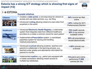 |
Estonia has a strong ICT strategy which is showing first signs of
impact (1/2)
SOURCE: National Reform Programme Estonia 2020 (Approved by
Government, 25 April 2013); e-Estonia.com; epractice.eu
CASE STUDY
Example initiatives
Citizens
▪ Introduced Electronic Health Registry, a nationwide
system that integrates data from different healthcare
providers to a create a common record for each patient
▪ Implemented e-Prescription system, a centralised,
paperless system for issuing and handling
medical prescriptions
Healthcare
▪ Introduced e-school allowing students, teachers and
parents to collaborate in the learning process, e.g.,
teachers enter grades and attendance information for
parents to monitor
Education
▪ Implemented e-police, e.g., patrol cars equipped with
a mobile workstation allowing instant access to
multiple key databases
▪ Created a state portal, a one-stop-shop for citizens to
access and use state services, e.g., tax filing
▪ Introduced i-voting allowing citizens to cast votes from
anywhere in the world
94% income tax filed
online
~24% i-voting for 2011
Parliamentary Election
72% health records
95% X-ray pictures
available online
95% all prescriptions
issued electronically
> 85% schools use
e-School
110 patrol cars online
performing 17,000
queries per day
Public safety
DIGITISE GOVERNMENT SERVICES TO CITIZENS & BUSINESSES
 