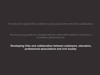 Promoting the opportunities available to young people with mathematic qualifications
Ensuring young people are equipped with the maths skills needed to succeed in a
competitive global economy
Developing links and collaboration between employers, educators,
professional associations and civil society
 