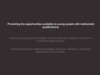 Promoting the opportunities available to young people with mathematic
qualifications
Ensuring young people are equipped with the maths skills needed to succeed in a
competitive global economy
Developing links and collaboration between employers, educators, professional
associations and civil society
 
