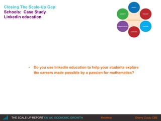 |THE SCALE-UP REPORT ON UK ECONOMIC GROWTH Sherry Coutu CBE
Closing The Scale-Up Gap:
Schools: Case Study
Linkedin education
• Do you use linkedin education to help your students explore
the careers made possible by a passion for mathematics?
#scaleup
 