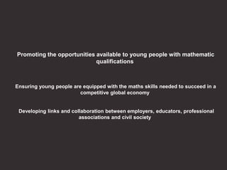 Promoting the opportunities available to young people with mathematic
qualifications
Ensuring young people are equipped with the maths skills needed to succeed in a
competitive global economy
Developing links and collaboration between employers, educators, professional
associations and civil society
 