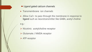  Ligand gated calcium channels
 Transmembrane ion channels
 Allow Ca2+ to pass through the membrane in response to
ligand such as neurotransmitter like GABA, acetyl choline
e.g.-
 Nicotinic acetylcholine receptor
 Glutamate / NMDA receptor
 ATP receptor
 