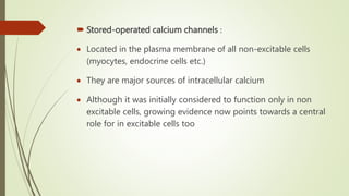  Stored-operated calcium channels :
 Located in the plasma membrane of all non-excitable cells
(myocytes, endocrine cells etc.)
 They are major sources of intracellular calcium
 Although it was initially considered to function only in non
excitable cells, growing evidence now points towards a central
role for in excitable cells too
 