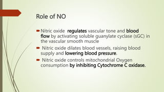 Role of NO
Nitric oxide regulates vascular tone and blood
flow by activating soluble guanylate cyclase (sGC) in
the vascular smooth muscle
 Nitric oxide dilates blood vessels, raising blood
supply and lowering blood pressure.
 Nitric oxide controls mitochondrial Oxygen
consumption by inhibiting Cytochrome C oxidase.
 