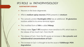 IP3 ROLE in PATHOPHYSIOLOGY
HUNTINGTON’S DISEASE
 Neurons in the brain degenerate.
 Affects medium spiny neurons (MSN) presents in stratium
 The cytosolic protein Huntingtin (Htt) has an additional 35 glutamine
residues added to its amino terminal region
 This modified form of Htt is called Httexp
 Httexp makes Type 1 IP3 receptors more sensitive to IP3, which leads to
the release of too much Ca2+ from the ER
 The release of Ca2+ from the ER causes an increase in the cytosolic and
mitochondrial concentrations of Ca2+
 The increase in Ca2+ is thought to be the cause of GABAergic MSN
degradation
 
