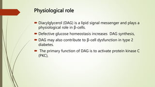 Physiological role
 Diacylglycerol (DAG) is a lipid signal messenger and plays a
physiological role in β-cells.
 Defective glucose homeostasis increases DAG synthesis,
 DAG may also contribute to β-cell dysfunction in type 2
diabetes.
 The primary function of DAG is to activate protein kinase C
(PKC),
 