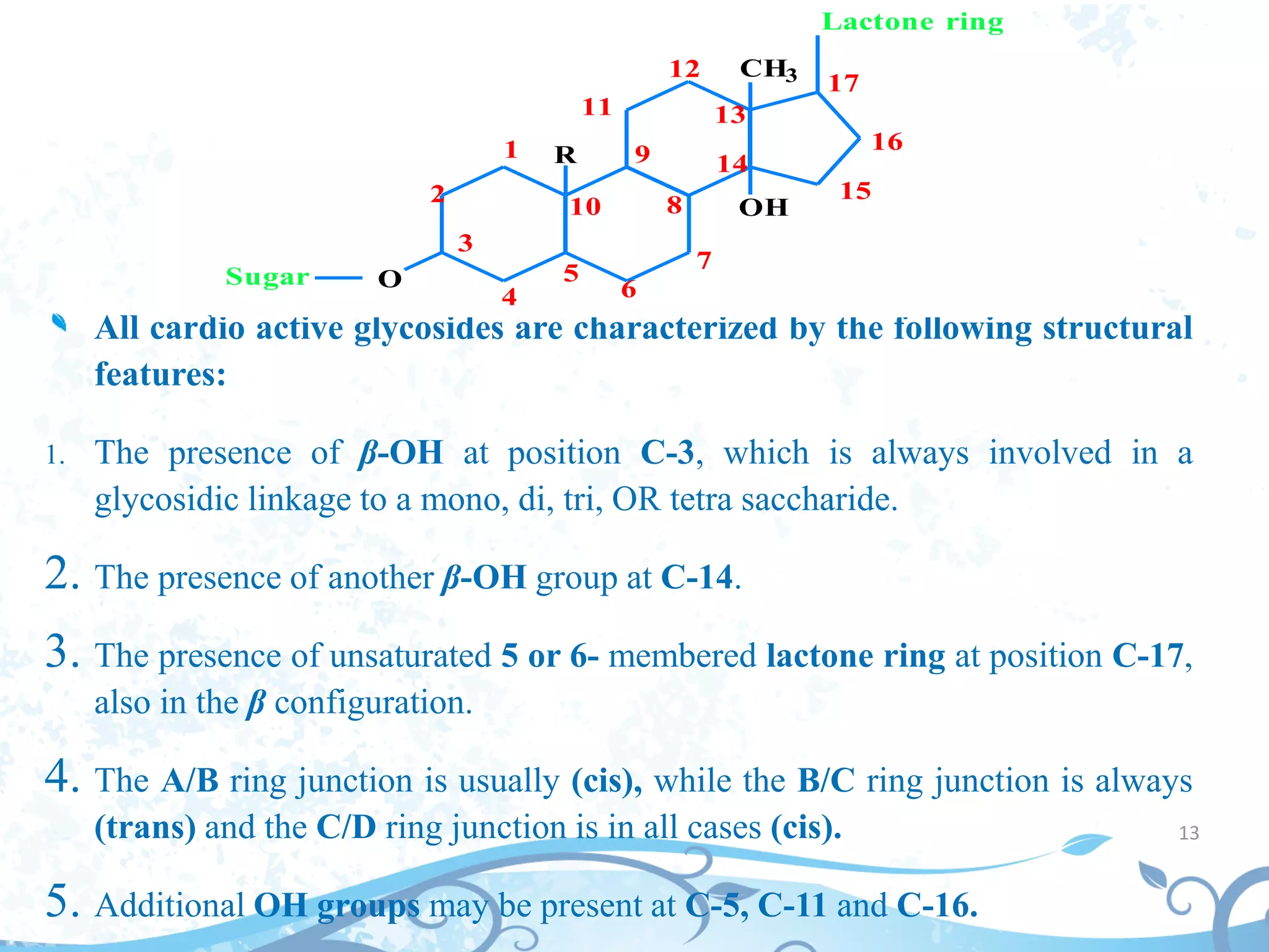 13
All cardio active glycosides are characterized by the following structural
features:
1. The presence of β-OH at position C-3, which is always involved in a
glycosidic linkage to a mono, di, tri, OR tetra saccharide.
2. The presence of another β-OH group at C-14.
3. The presence of unsaturated 5 or 6- membered lactone ring at position C-17,
also in the β configuration.
4. The A/B ring junction is usually (cis), while the B/C ring junction is always
(trans) and the C/D ring junction is in all cases (cis).
5. Additional OH groups may be present at C-5, C-11 and C-16.
O
R
OH
CH3
Sugar
Lactone ring
1
2
3
4
5
10
6
7
8
9
11
12
13
14
15
16
17
 