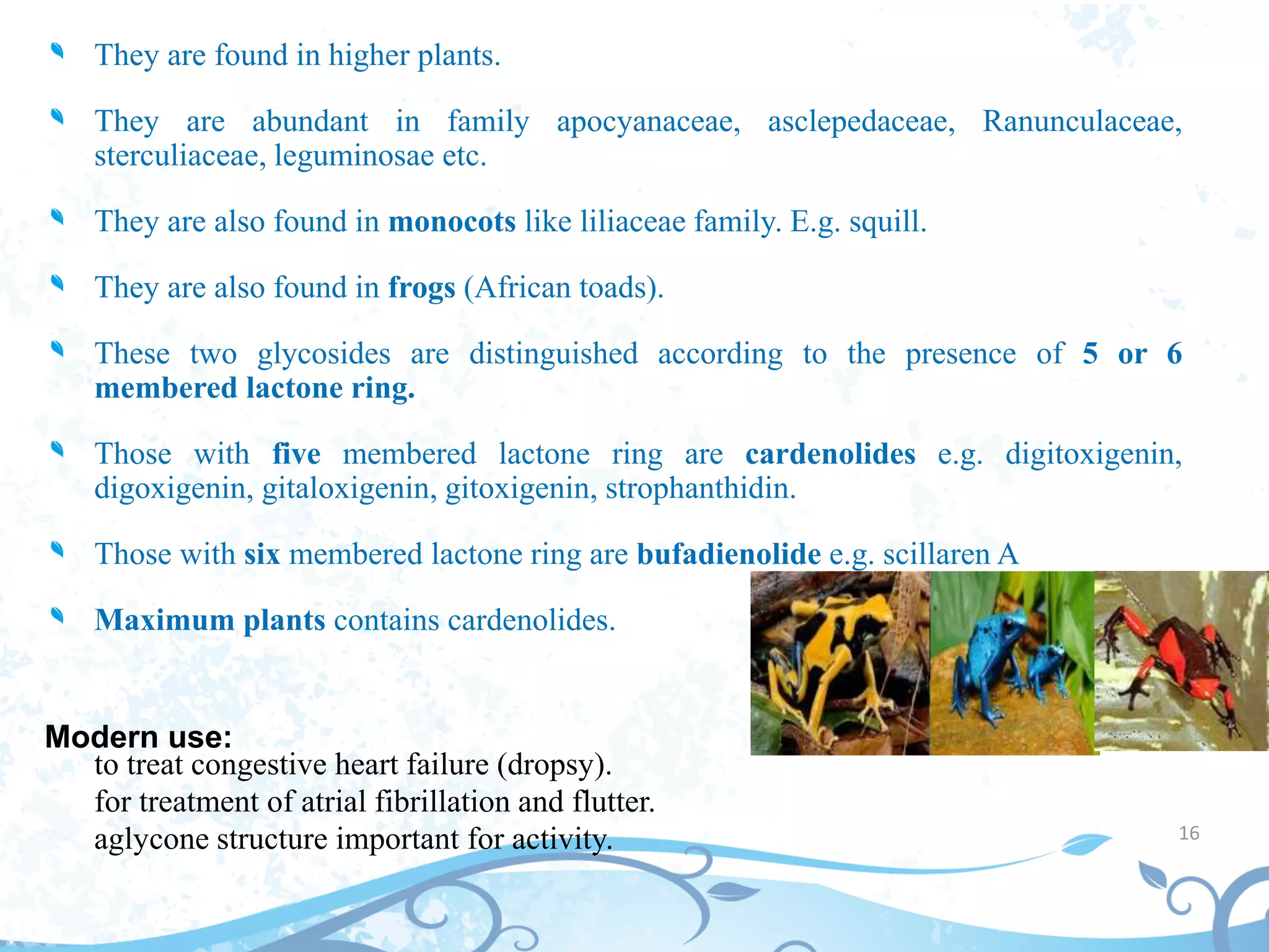 They are found in higher plants.
They are abundant in family apocyanaceae, asclepedaceae, Ranunculaceae,
sterculiaceae, leguminosae etc.
They are also found in monocots like liliaceae family. E.g. squill.
They are also found in frogs (African toads).
These two glycosides are distinguished according to the presence of 5 or 6
membered lactone ring.
Those with five membered lactone ring are cardenolides e.g. digitoxigenin,
digoxigenin, gitaloxigenin, gitoxigenin, strophanthidin.
Those with six membered lactone ring are bufadienolide e.g. scillaren A
Maximum plants contains cardenolides.
Modern use:
to treat congestive heart failure (dropsy).
for treatment of atrial fibrillation and flutter.
aglycone structure important for activity. 16
 