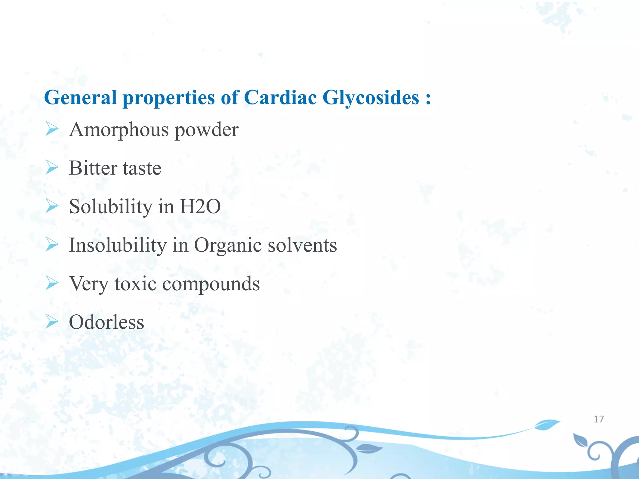 General properties of Cardiac Glycosides :
 Amorphous powder
 Bitter taste
 Solubility in H2O
 Insolubility in Organic solvents
 Very toxic compounds
 Odorless
17
 
