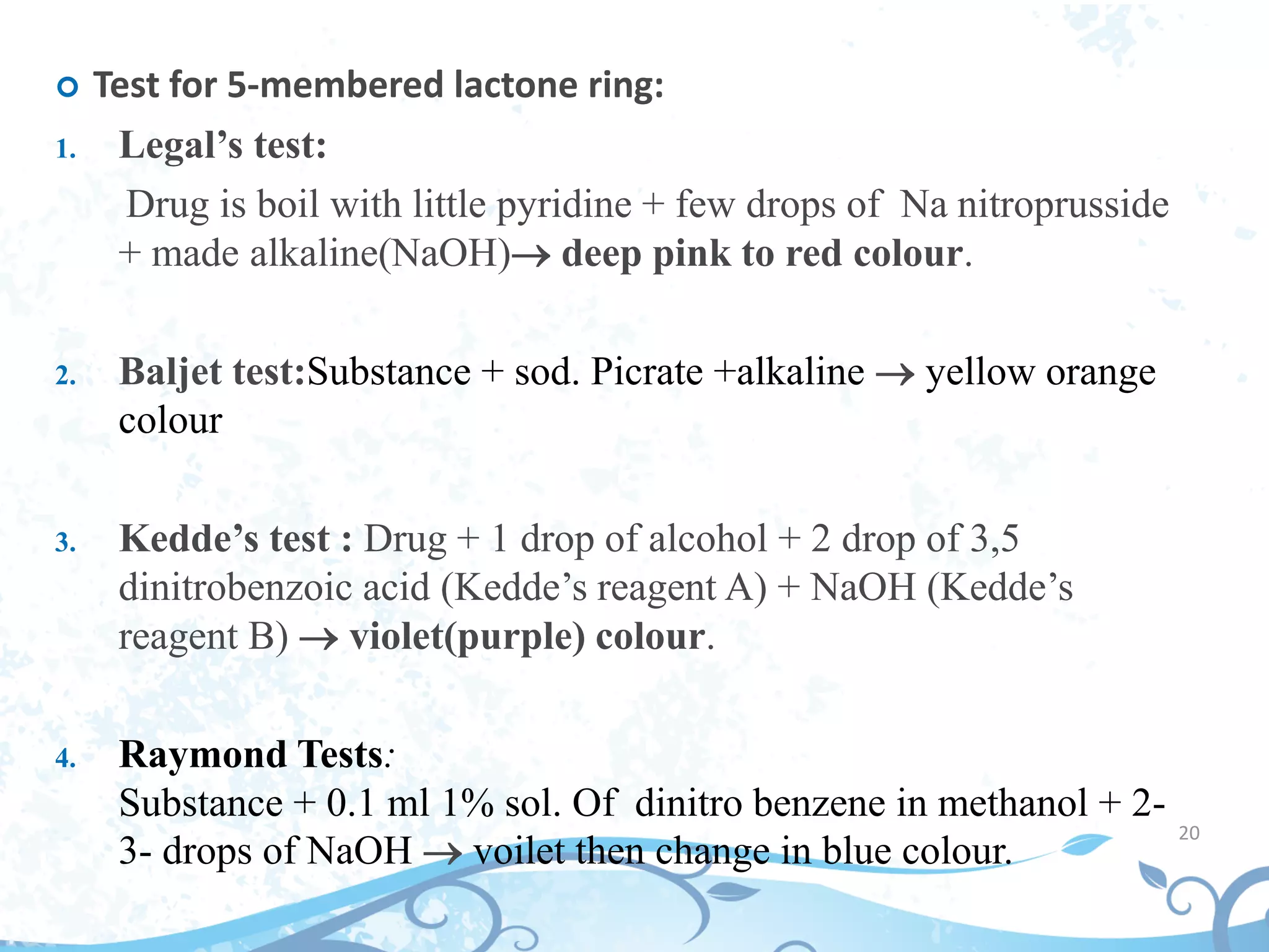 20
 Test for 5-membered lactone ring:
1. Legal’s test:
Drug is boil with little pyridine + few drops of Na nitroprusside
+ made alkaline(NaOH) deep pink to red colour.
2. Baljet test:Substance + sod. Picrate +alkaline  yellow orange
colour
3. Kedde’s test : Drug + 1 drop of alcohol + 2 drop of 3,5
dinitrobenzoic acid (Kedde’s reagent A) + NaOH (Kedde’s
reagent B)  violet(purple) colour.
4. Raymond Tests:
Substance + 0.1 ml 1% sol. Of dinitro benzene in methanol + 2-
3- drops of NaOH  voilet then change in blue colour.
 