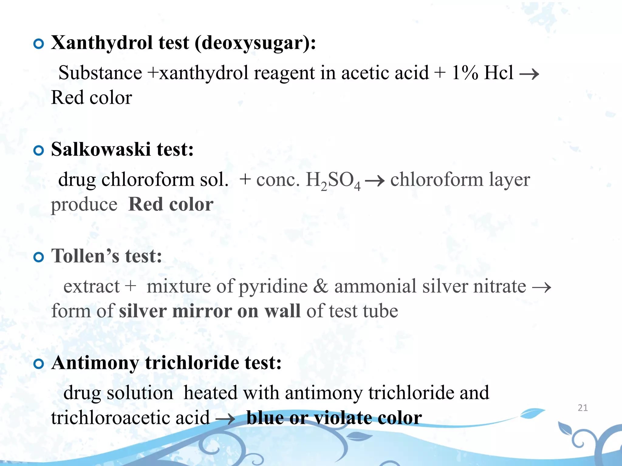 21
 Xanthydrol test (deoxysugar):
Substance +xanthydrol reagent in acetic acid + 1% Hcl 
Red color
 Salkowaski test:
drug chloroform sol. + conc. H2SO4  chloroform layer
produce Red color
 Tollen’s test:
extract + mixture of pyridine & ammonial silver nitrate 
form of silver mirror on wall of test tube
 Antimony trichloride test:
drug solution heated with antimony trichloride and
trichloroacetic acid  blue or violate color
 