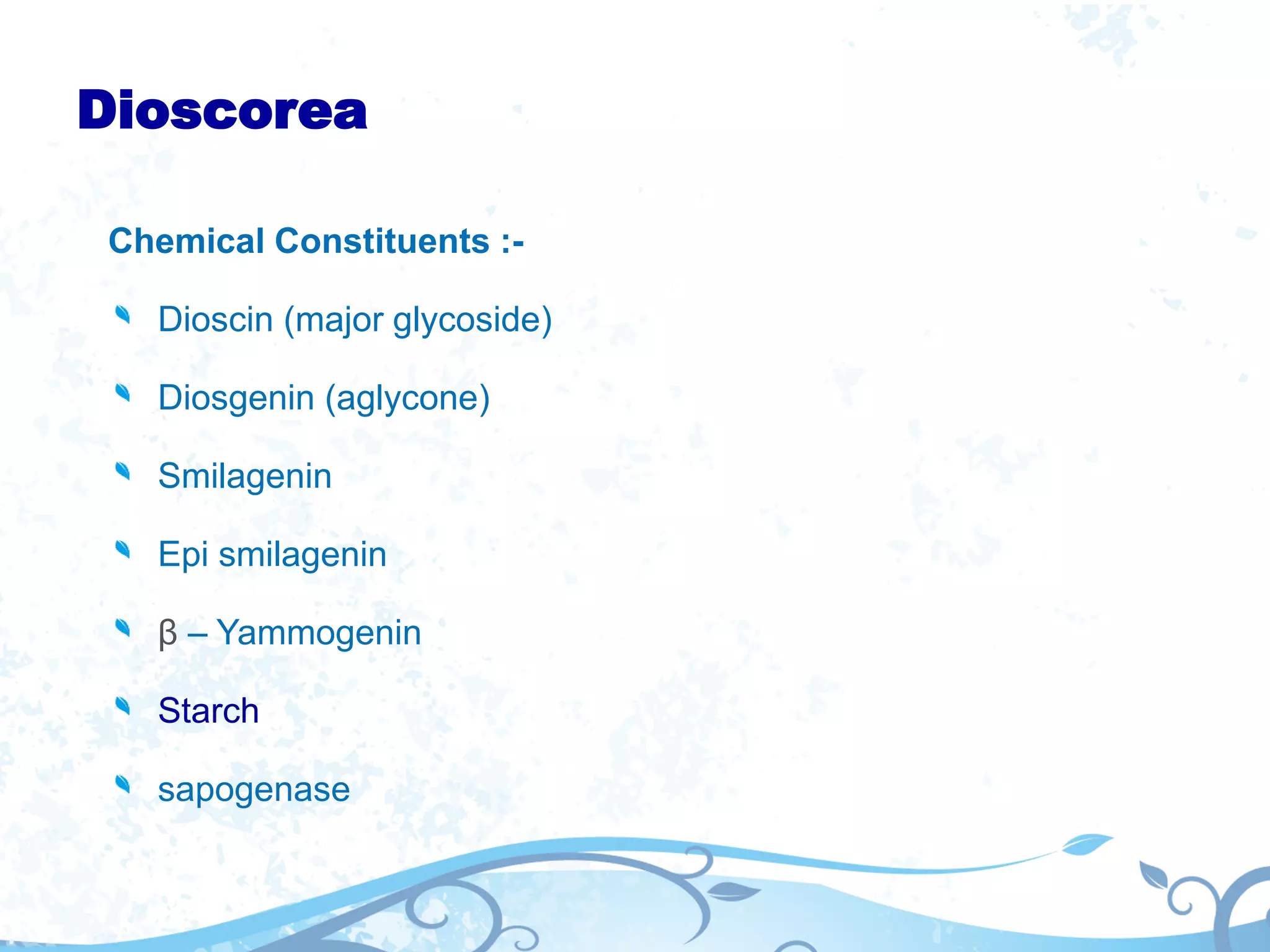 Dioscorea
Chemical Constituents :-
Dioscin (major glycoside)
Diosgenin (aglycone)
Smilagenin
Epi smilagenin
β – Yammogenin
Starch
sapogenase
 