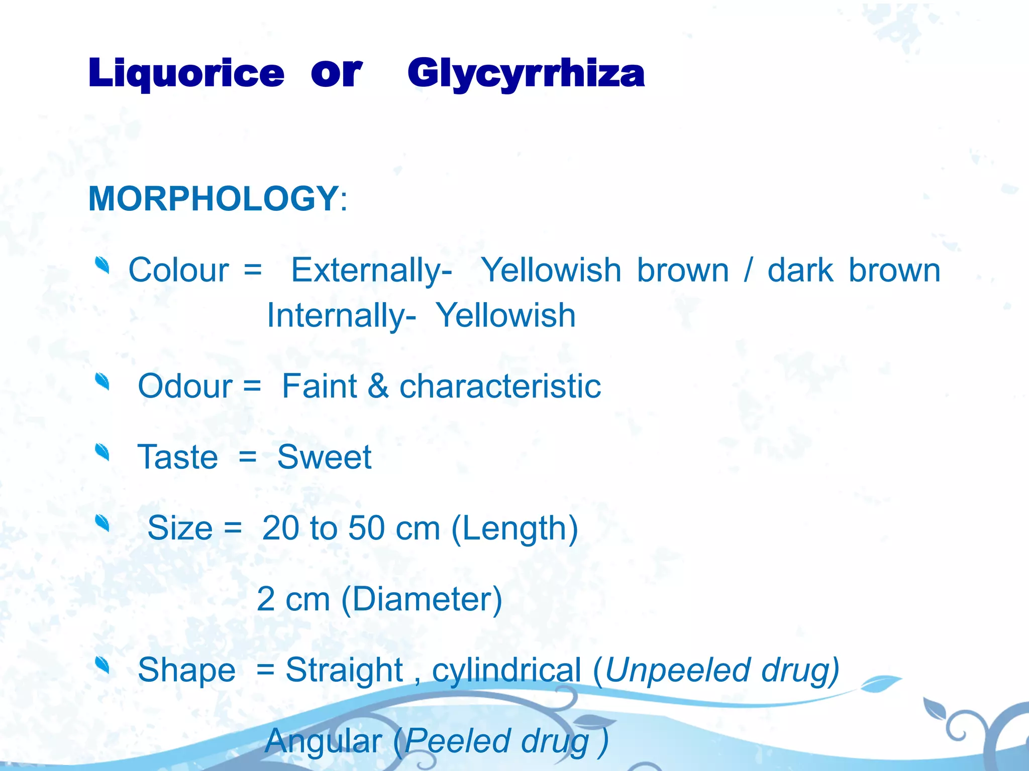 Liquorice or Glycyrrhiza
MORPHOLOGY:
Colour = Externally- Yellowish brown / dark brown
Internally- Yellowish
Odour = Faint & characteristic
Taste = Sweet
Size = 20 to 50 cm (Length)
2 cm (Diameter)
Shape = Straight , cylindrical (Unpeeled drug)
Angular (Peeled drug )
 