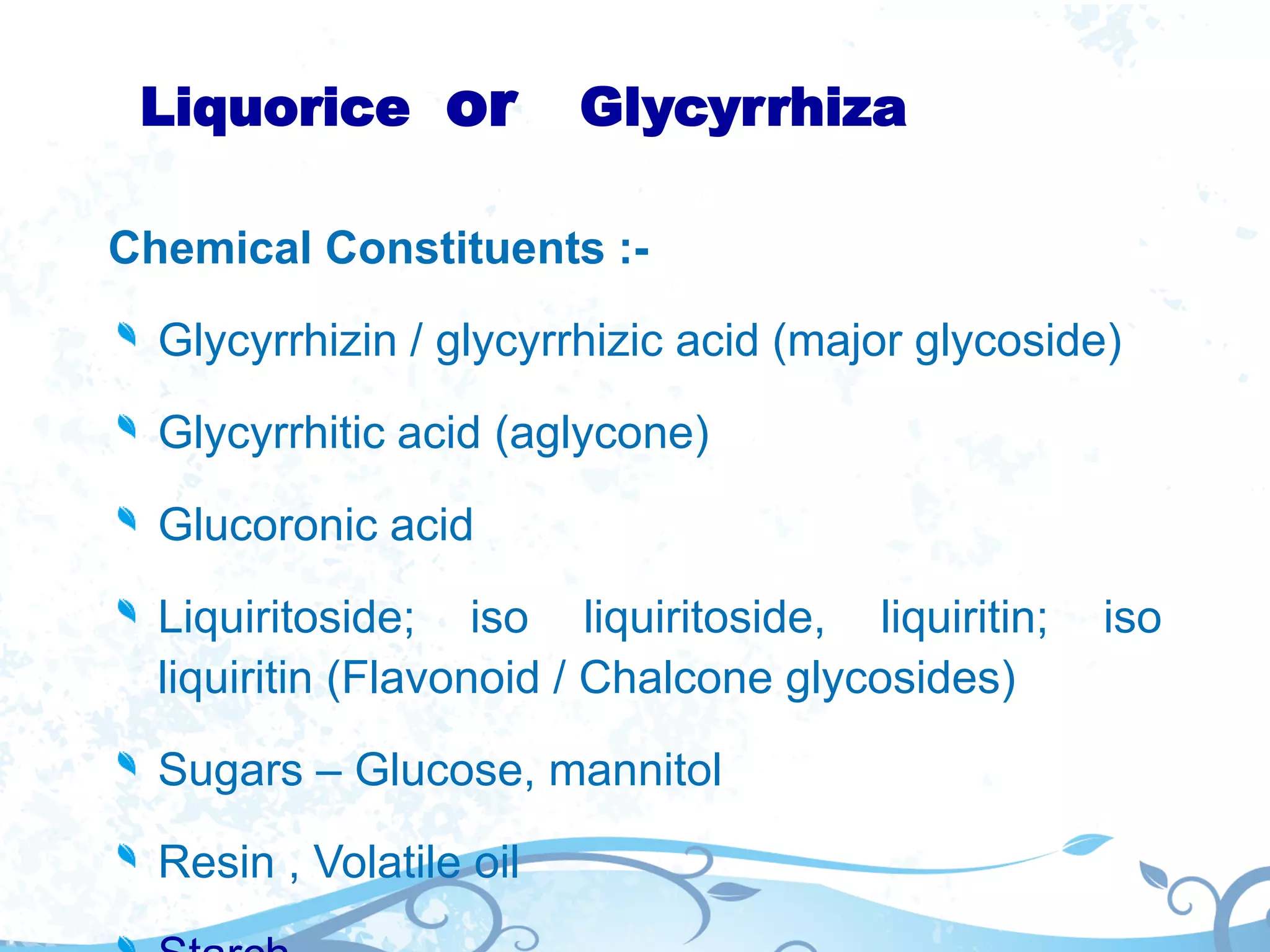 Liquorice or Glycyrrhiza
Chemical Constituents :-
Glycyrrhizin / glycyrrhizic acid (major glycoside)
Glycyrrhitic acid (aglycone)
Glucoronic acid
Liquiritoside; iso liquiritoside, liquiritin; iso
liquiritin (Flavonoid / Chalcone glycosides)
Sugars – Glucose, mannitol
Resin , Volatile oil
 