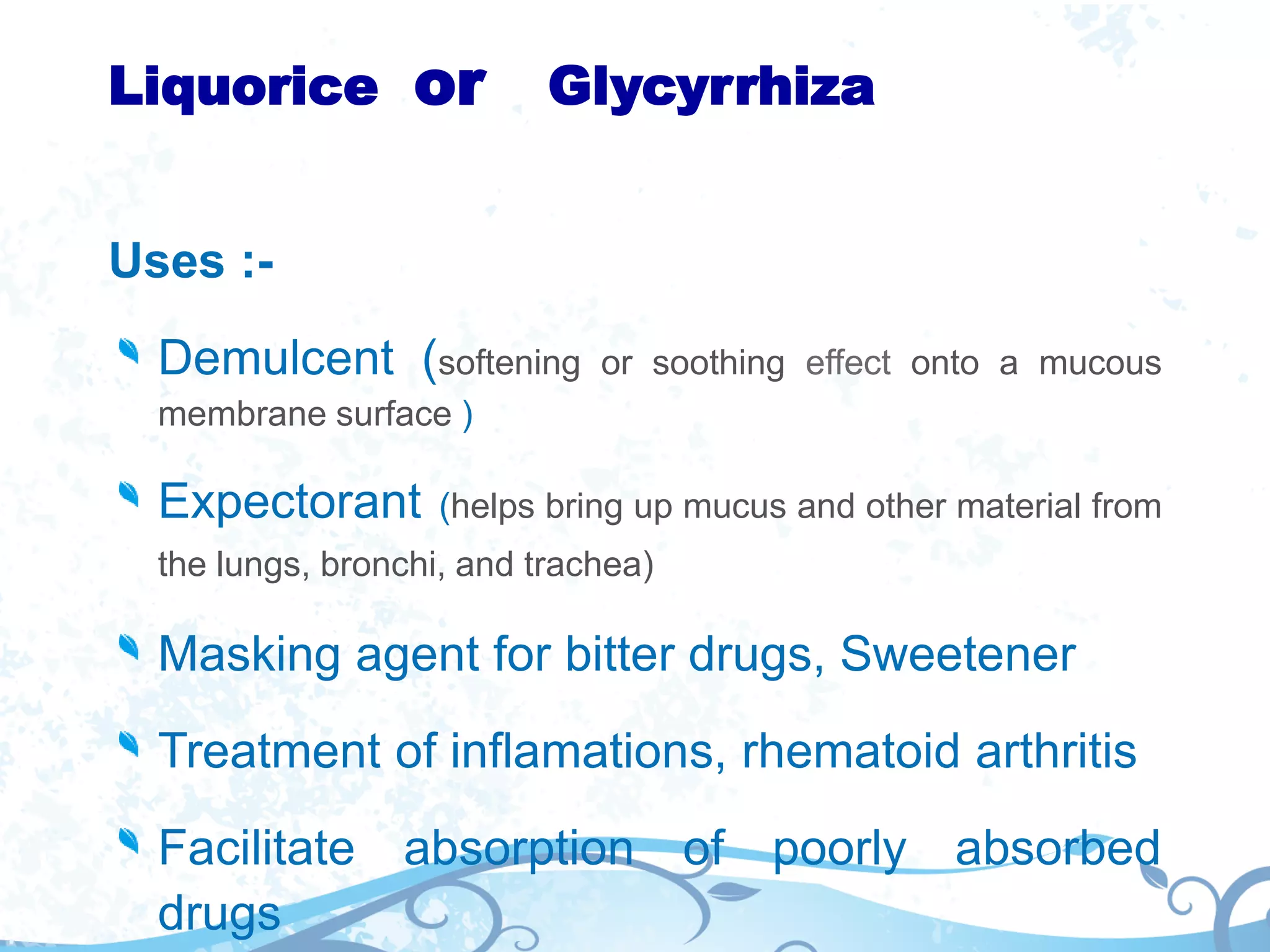 Liquorice or Glycyrrhiza
Uses :-
Demulcent (softening or soothing effect onto a mucous
membrane surface )
Expectorant (helps bring up mucus and other material from
the lungs, bronchi, and trachea)
Masking agent for bitter drugs, Sweetener
Treatment of inflamations, rhematoid arthritis
Facilitate absorption of poorly absorbed
drugs
 