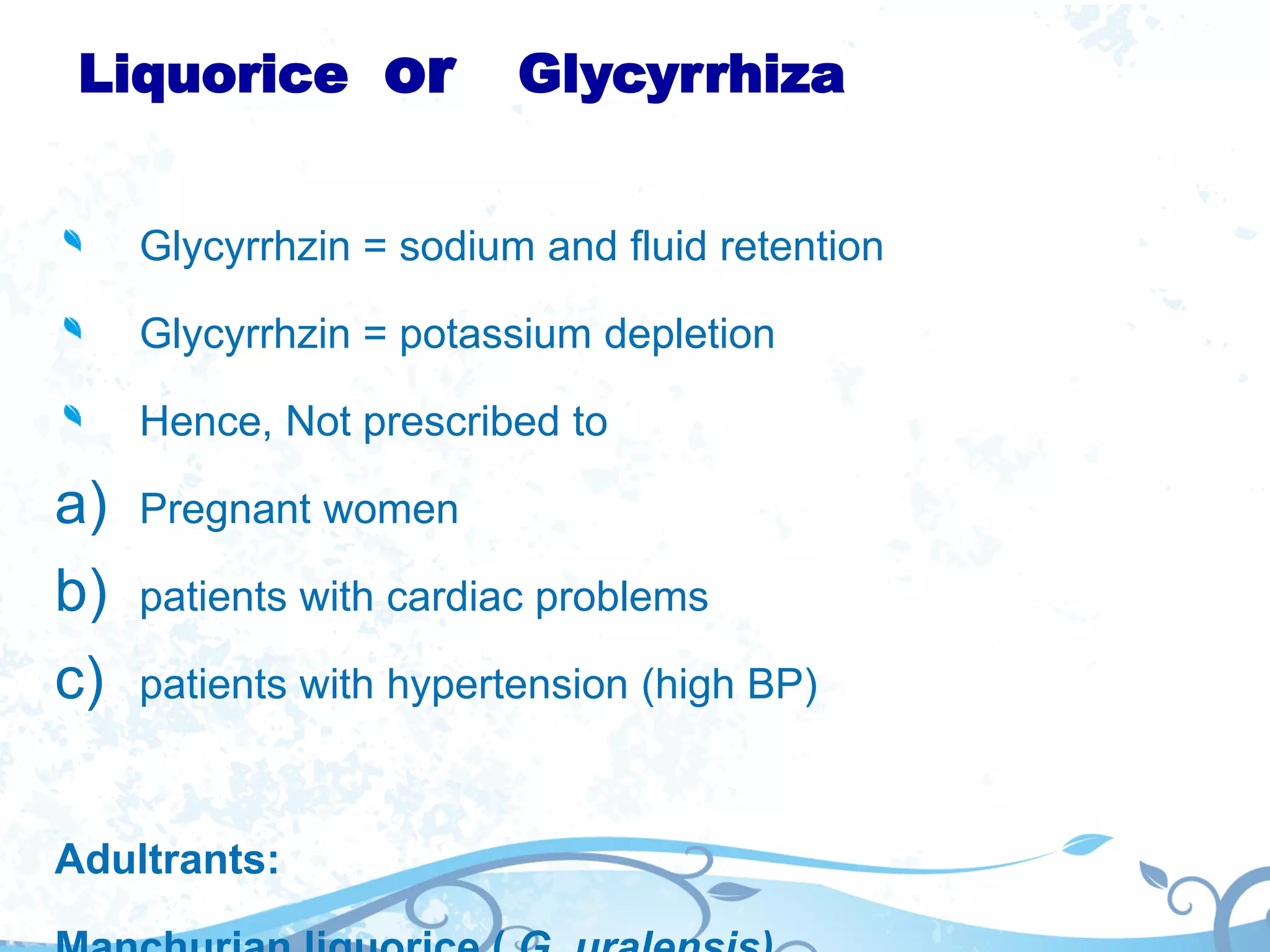 Liquorice or Glycyrrhiza
Glycyrrhzin = sodium and fluid retention
Glycyrrhzin = potassium depletion
Hence, Not prescribed to
a) Pregnant women
b) patients with cardiac problems
c) patients with hypertension (high BP)
Adultrants:
 