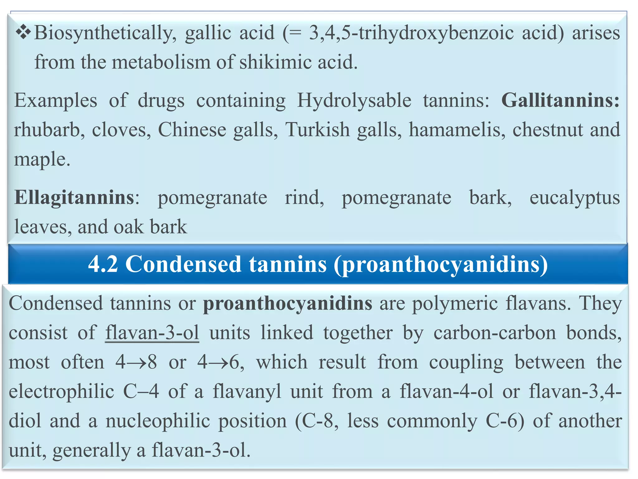 10
4.2 Condensed tannins (proanthocyanidins)
Condensed tannins or proanthocyanidins are polymeric flavans. They
consist of flavan-3-ol units linked together by carbon-carbon bonds,
most often 48 or 46, which result from coupling between the
electrophilic C4 of a flavanyl unit from a flavan-4-ol or flavan-3,4-
diol and a nucleophilic position (C-8, less commonly C-6) of another
unit, generally a flavan-3-ol.
Biosynthetically, gallic acid (= 3,4,5-trihydroxybenzoic acid) arises
from the metabolism of shikimic acid.
Examples of drugs containing Hydrolysable tannins: Gallitannins:
rhubarb, cloves, Chinese galls, Turkish galls, hamamelis, chestnut and
maple.
Ellagitannins: pomegranate rind, pomegranate bark, eucalyptus
leaves, and oak bark
 