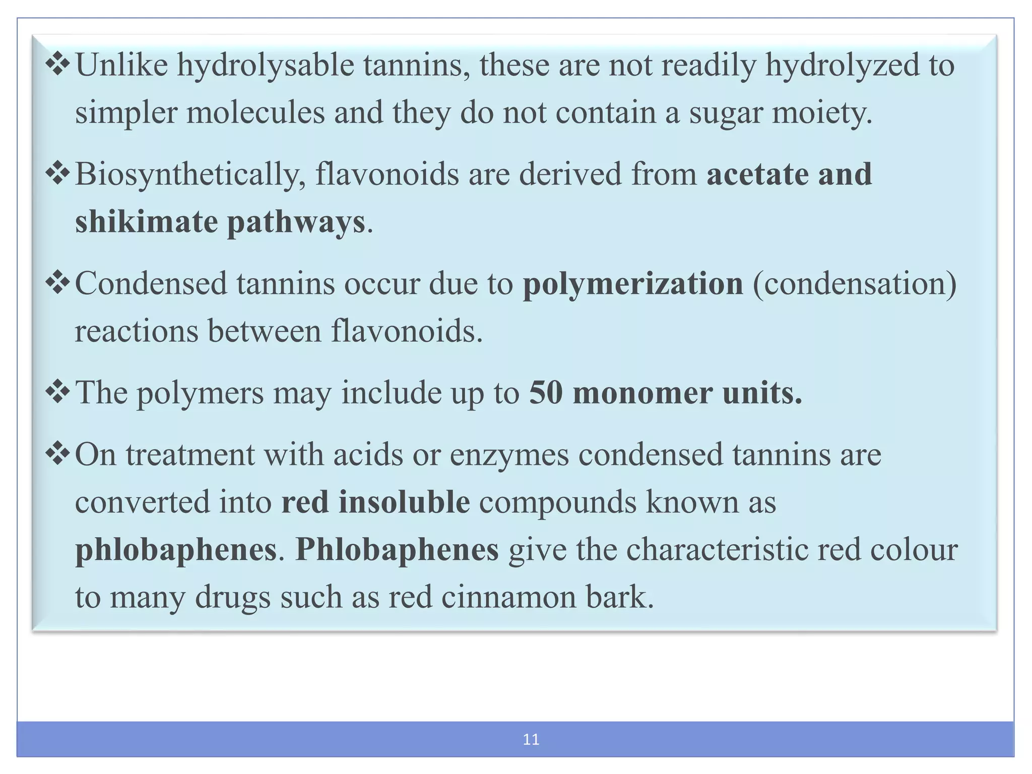 11
Unlike hydrolysable tannins, these are not readily hydrolyzed to
simpler molecules and they do not contain a sugar moiety.
Biosynthetically, flavonoids are derived from acetate and
shikimate pathways.
Condensed tannins occur due to polymerization (condensation)
reactions between flavonoids.
The polymers may include up to 50 monomer units.
On treatment with acids or enzymes condensed tannins are
converted into red insoluble compounds known as
phlobaphenes. Phlobaphenes give the characteristic red colour
to many drugs such as red cinnamon bark.
 