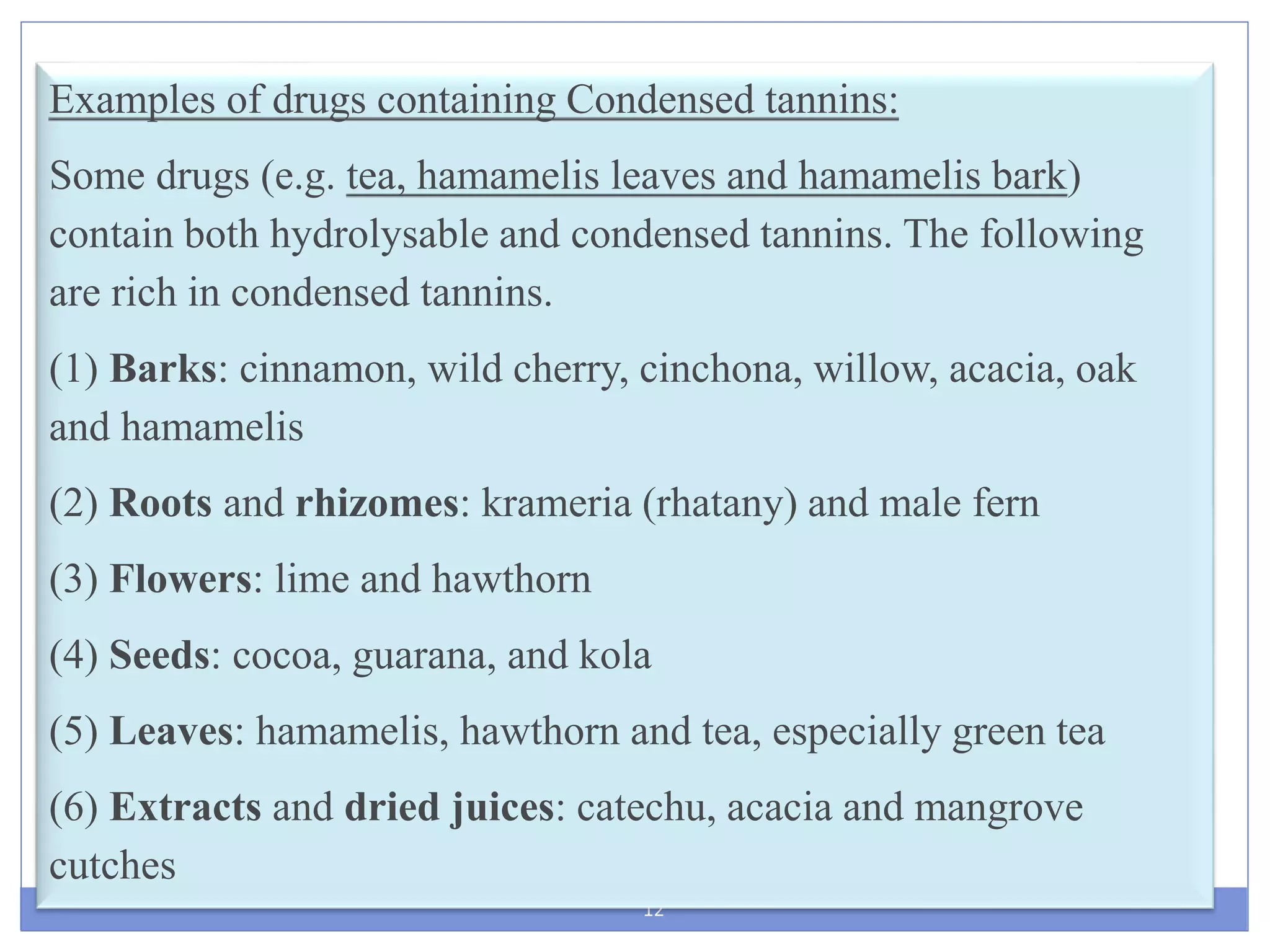 12
Examples of drugs containing Condensed tannins:
Some drugs (e.g. tea, hamamelis leaves and hamamelis bark)
contain both hydrolysable and condensed tannins. The following
are rich in condensed tannins.
(1) Barks: cinnamon, wild cherry, cinchona, willow, acacia, oak
and hamamelis
(2) Roots and rhizomes: krameria (rhatany) and male fern
(3) Flowers: lime and hawthorn
(4) Seeds: cocoa, guarana, and kola
(5) Leaves: hamamelis, hawthorn and tea, especially green tea
(6) Extracts and dried juices: catechu, acacia and mangrove
cutches
 