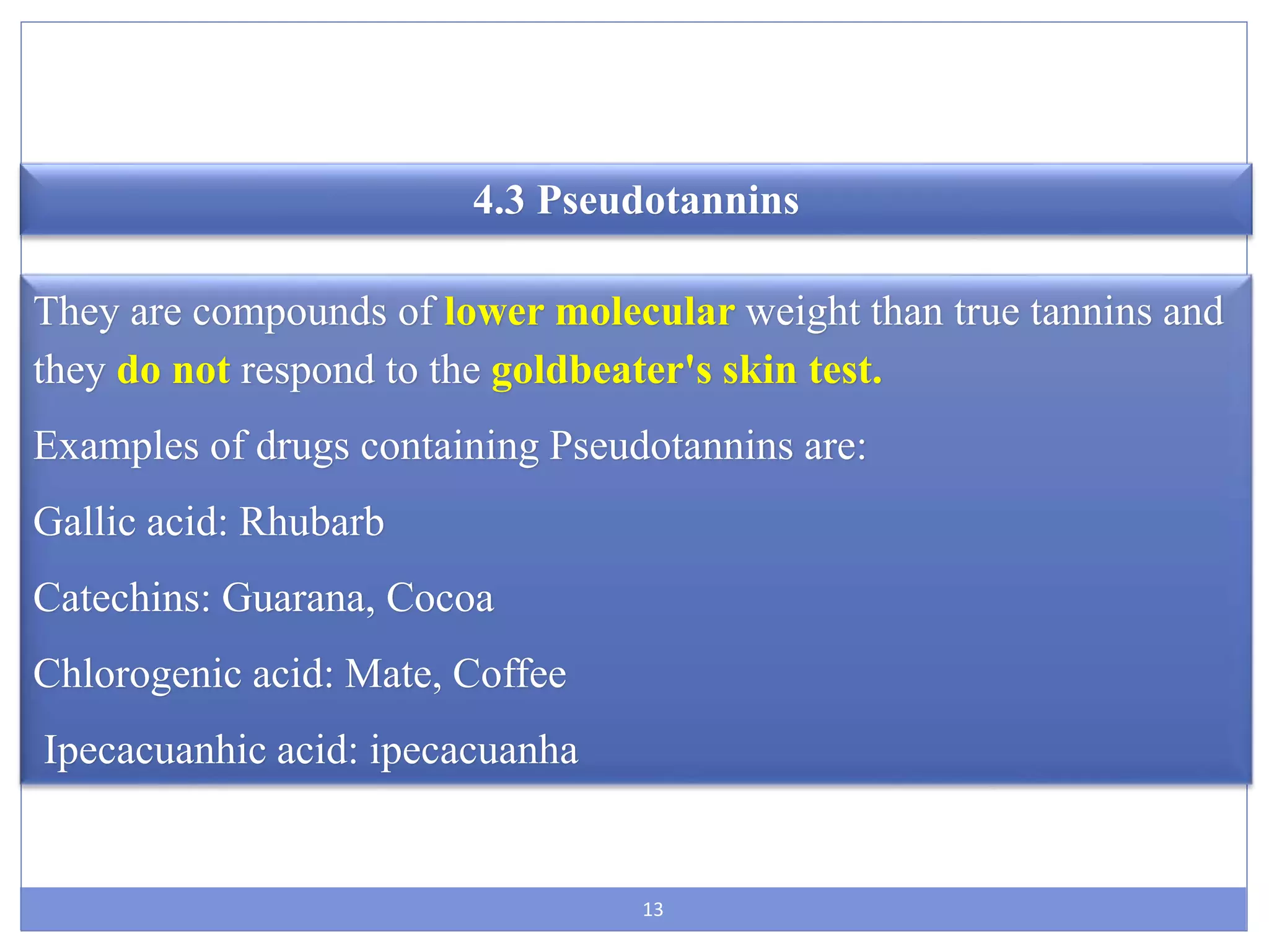 13
4.3 Pseudotannins
They are compounds of lower molecular weight than true tannins and
they do not respond to the goldbeater's skin test.
Examples of drugs containing Pseudotannins are:
Gallic acid: Rhubarb
Catechins: Guarana, Cocoa
Chlorogenic acid: Mate, Coffee
Ipecacuanhic acid: ipecacuanha
 