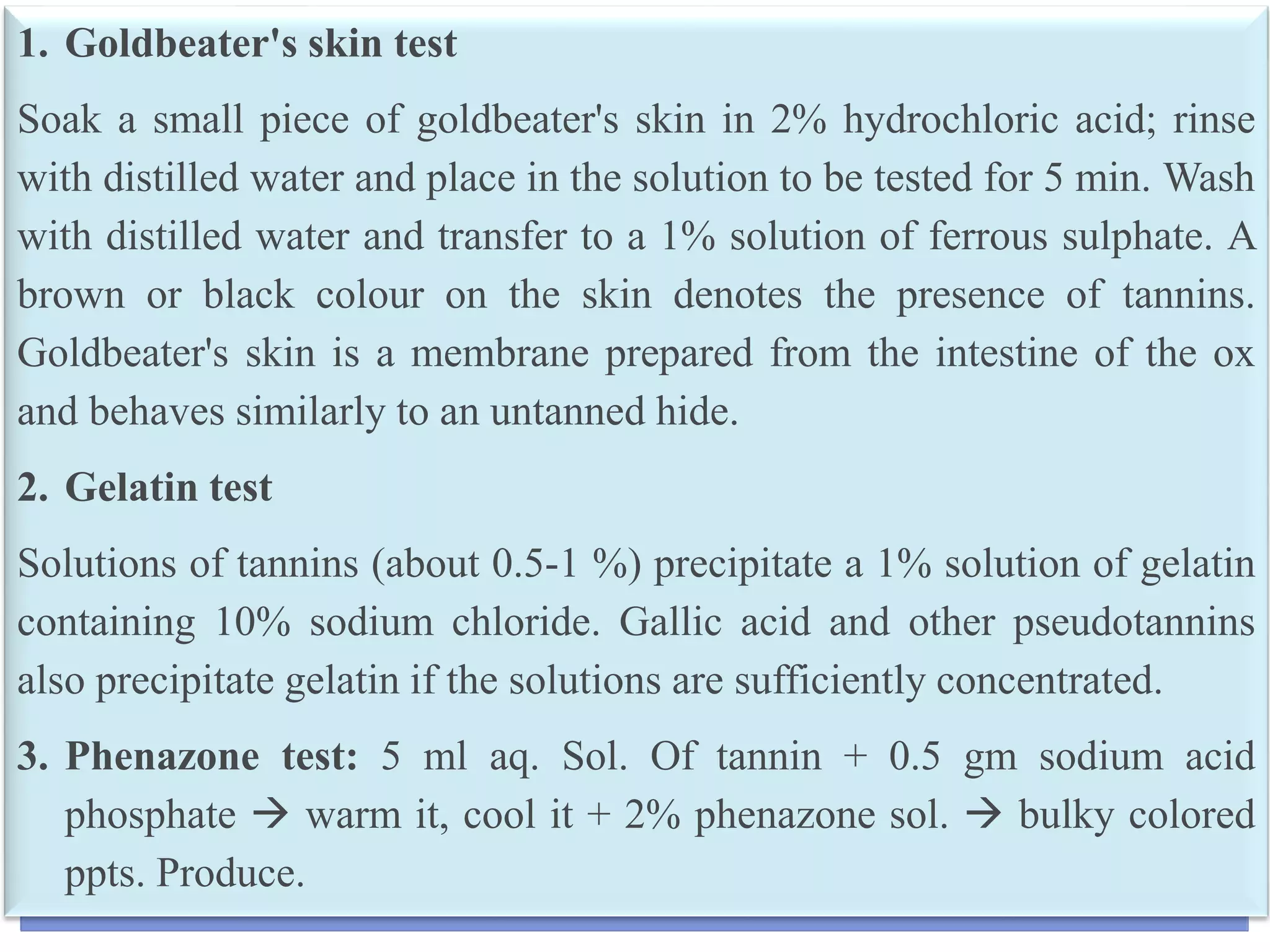 15
1. Goldbeater's skin test
Soak a small piece of goldbeater's skin in 2% hydrochloric acid; rinse
with distilled water and place in the solution to be tested for 5 min. Wash
with distilled water and transfer to a 1% solution of ferrous sulphate. A
brown or black colour on the skin denotes the presence of tannins.
Goldbeater's skin is a membrane prepared from the intestine of the ox
and behaves similarly to an untanned hide.
2. Gelatin test
Solutions of tannins (about 0.5-1 %) precipitate a 1% solution of gelatin
containing 10% sodium chloride. Gallic acid and other pseudotannins
also precipitate gelatin if the solutions are sufficiently concentrated.
3. Phenazone test: 5 ml aq. Sol. Of tannin + 0.5 gm sodium acid
phosphate  warm it, cool it + 2% phenazone sol.  bulky colored
ppts. Produce.
 