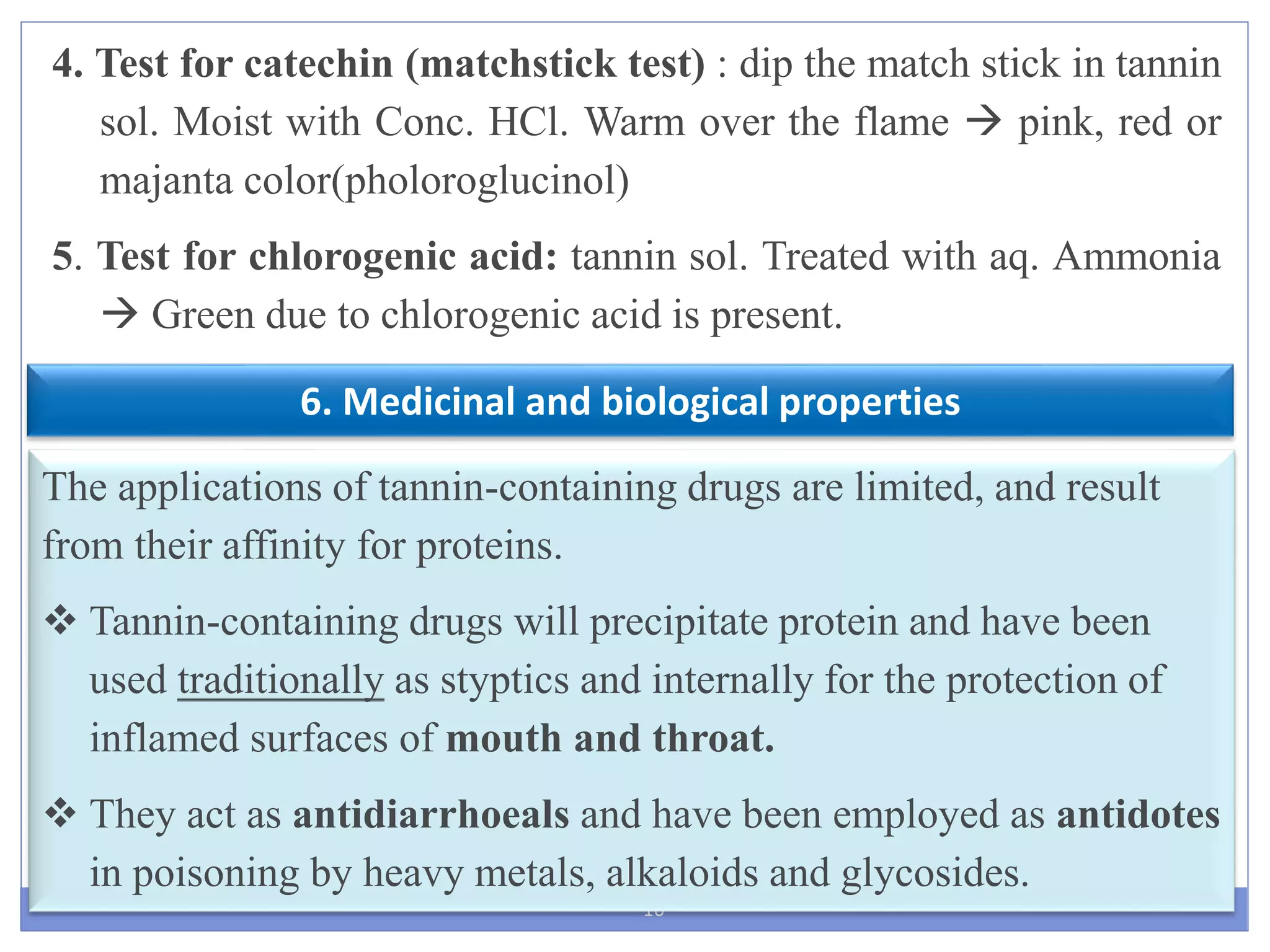 16
6. Medicinal and biological properties
The applications of tannin-containing drugs are limited, and result
from their affinity for proteins.
 Tannin-containing drugs will precipitate protein and have been
used traditionally as styptics and internally for the protection of
inflamed surfaces of mouth and throat.
 They act as antidiarrhoeals and have been employed as antidotes
in poisoning by heavy metals, alkaloids and glycosides.
4. Test for catechin (matchstick test) : dip the match stick in tannin
sol. Moist with Conc. HCl. Warm over the flame  pink, red or
majanta color(pholoroglucinol)
5. Test for chlorogenic acid: tannin sol. Treated with aq. Ammonia
 Green due to chlorogenic acid is present.
 