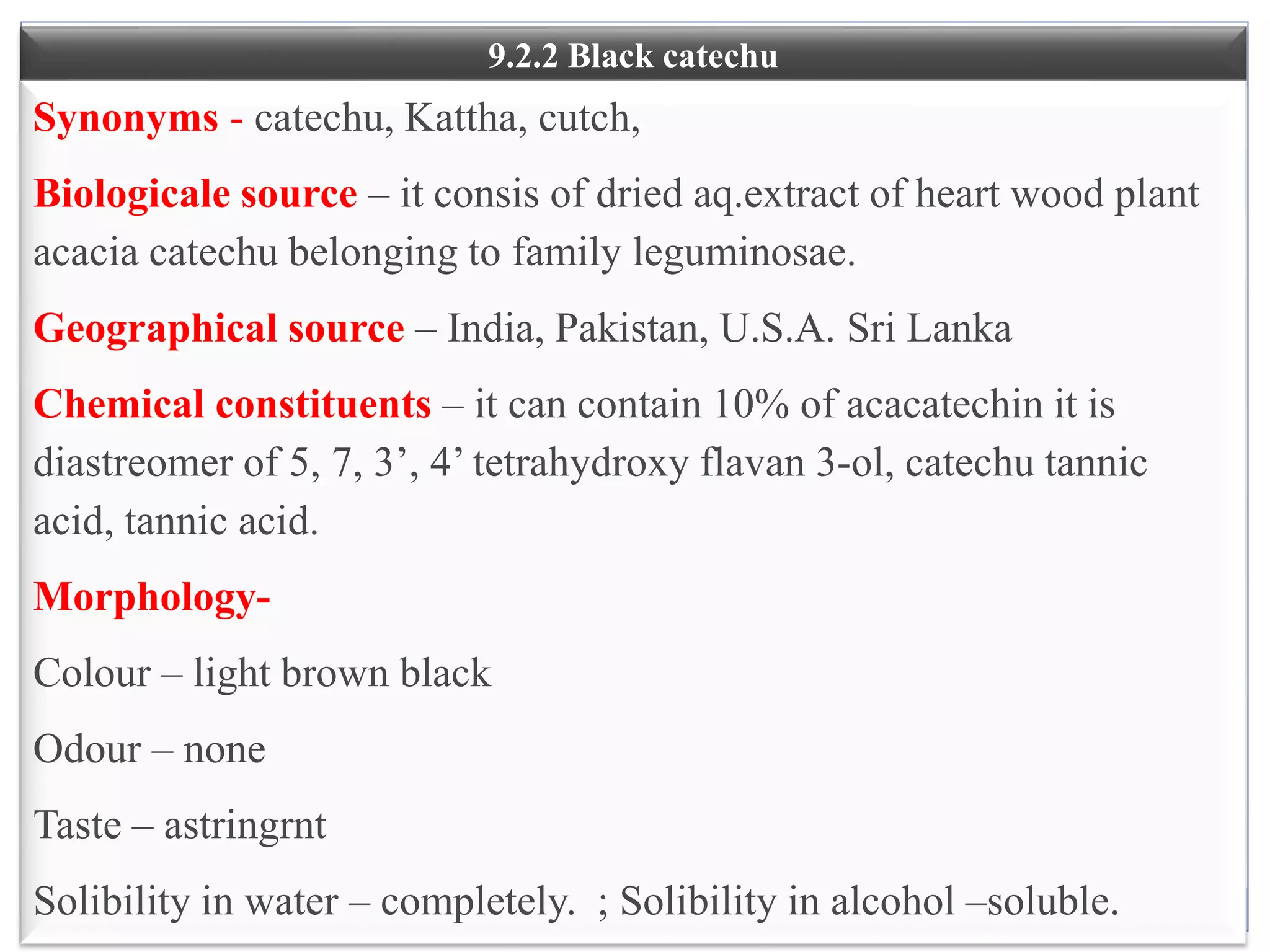 18
9.2.2 Black catechu
Synonyms - catechu, Kattha, cutch,
Biologicale source – it consis of dried aq.extract of heart wood plant
acacia catechu belonging to family leguminosae.
Geographical source – India, Pakistan, U.S.A. Sri Lanka
Chemical constituents – it can contain 10% of acacatechin it is
diastreomer of 5, 7, 3’, 4’ tetrahydroxy flavan 3-ol, catechu tannic
acid, tannic acid.
Morphology-
Colour – light brown black
Odour – none
Taste – astringrnt
Solibility in water – completely. ; Solibility in alcohol –soluble.
 