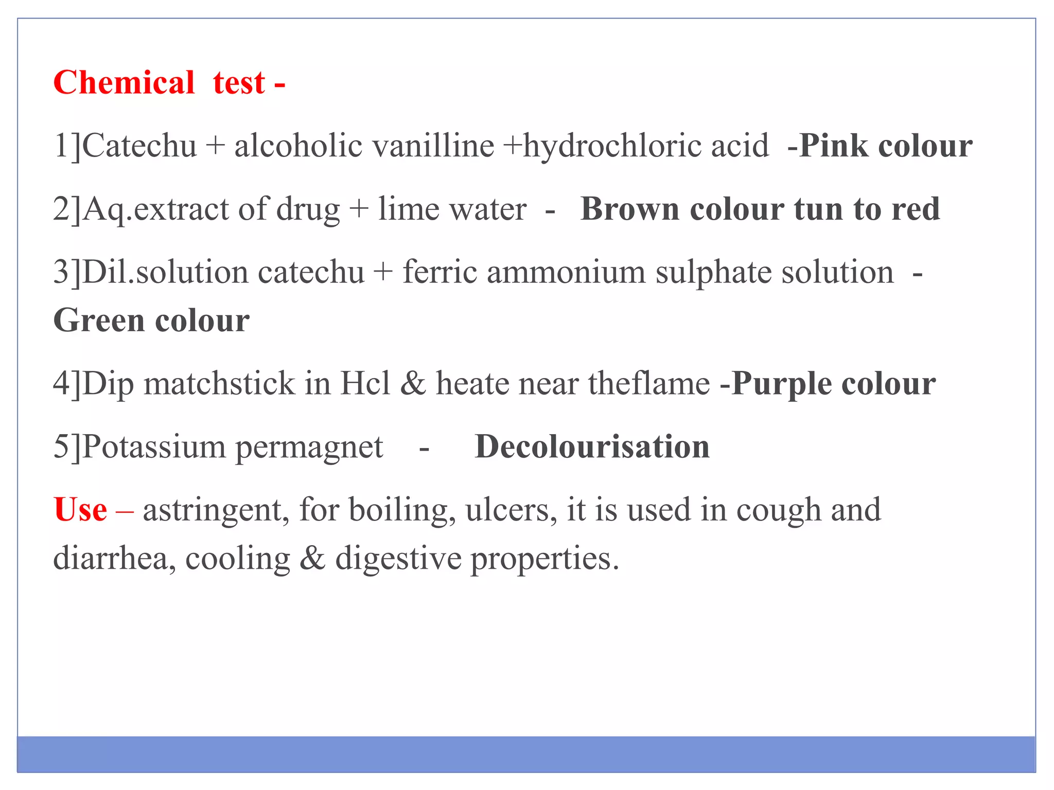 Chemical test -
1]Catechu + alcoholic vanilline +hydrochloric acid -Pink colour
2]Aq.extract of drug + lime water - Brown colour tun to red
3]Dil.solution catechu + ferric ammonium sulphate solution -
Green colour
4]Dip matchstick in Hcl & heate near theflame -Purple colour
5]Potassium permagnet - Decolourisation
Use – astringent, for boiling, ulcers, it is used in cough and
diarrhea, cooling & digestive properties.
 