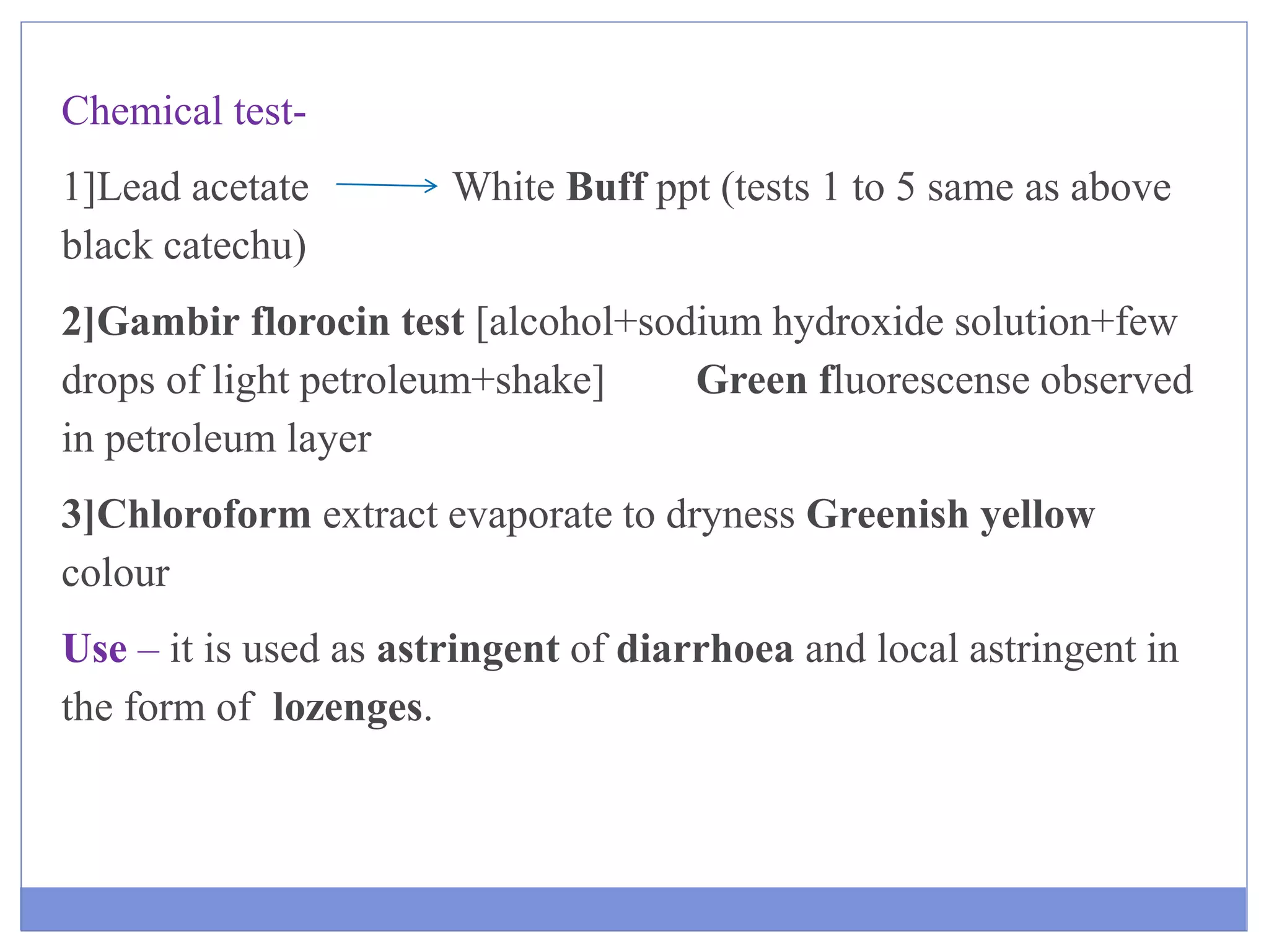 Chemical test-
1]Lead acetate White Buff ppt (tests 1 to 5 same as above
black catechu)
2]Gambir florocin test [alcohol+sodium hydroxide solution+few
drops of light petroleum+shake] Green fluorescense observed
in petroleum layer
3]Chloroform extract evaporate to dryness Greenish yellow
colour
Use – it is used as astringent of diarrhoea and local astringent in
the form of lozenges.
 