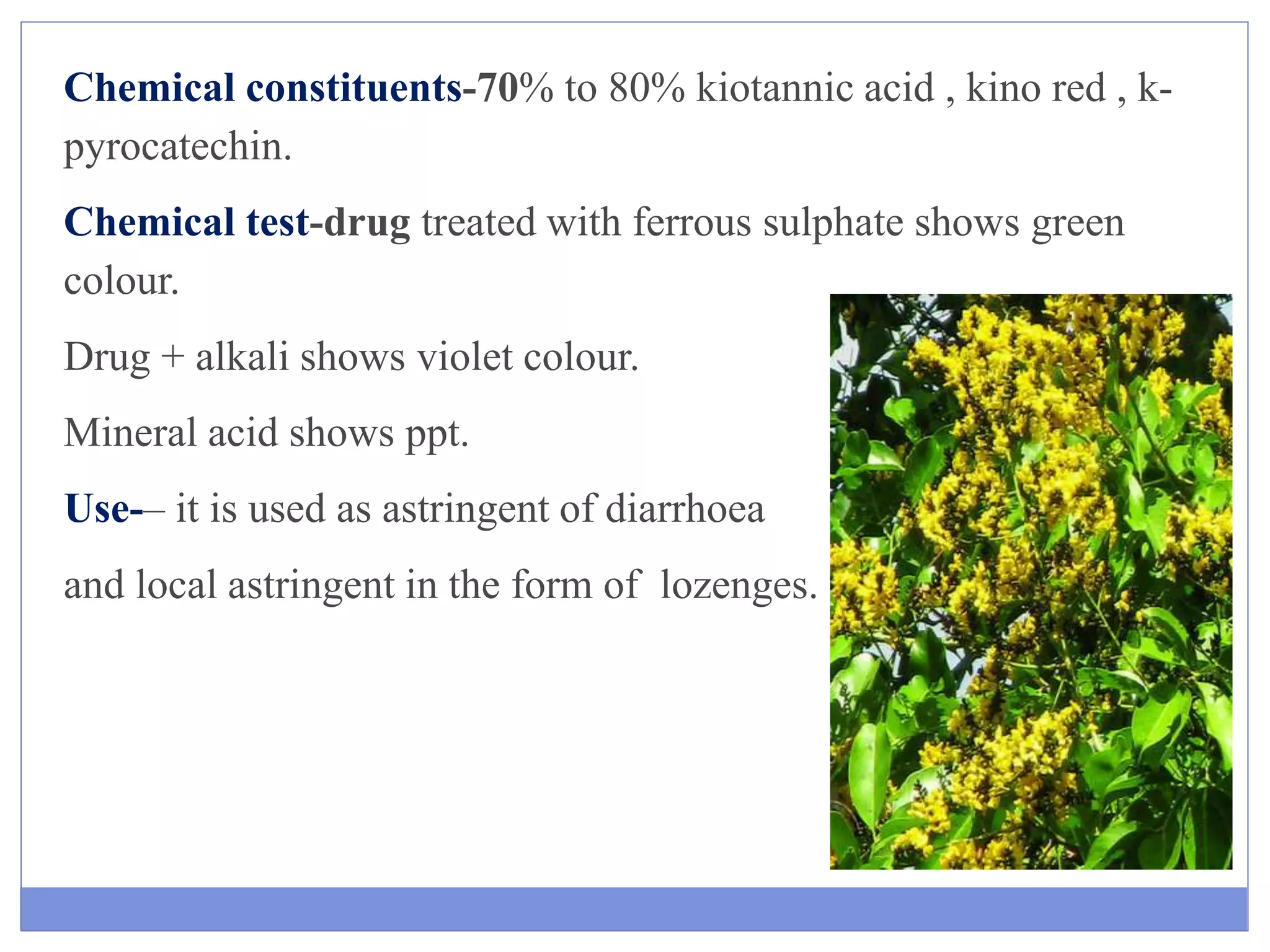 Chemical constituents-70% to 80% kiotannic acid , kino red , k-
pyrocatechin.
Chemical test-drug treated with ferrous sulphate shows green
colour.
Drug + alkali shows violet colour.
Mineral acid shows ppt.
Use-– it is used as astringent of diarrhoea
and local astringent in the form of lozenges. dyspepsia , purgative.
 