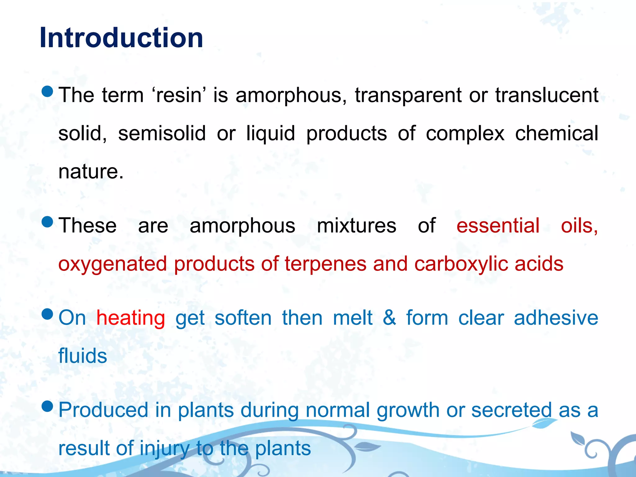 Introduction
The term ‘resin’ is amorphous, transparent or translucent
solid, semisolid or liquid products of complex chemical
nature.
These are amorphous mixtures of essential oils,
oxygenated products of terpenes and carboxylic acids
On heating get soften then melt & form clear adhesive
fluids
Produced in plants during normal growth or secreted as a
result of injury to the plants
 