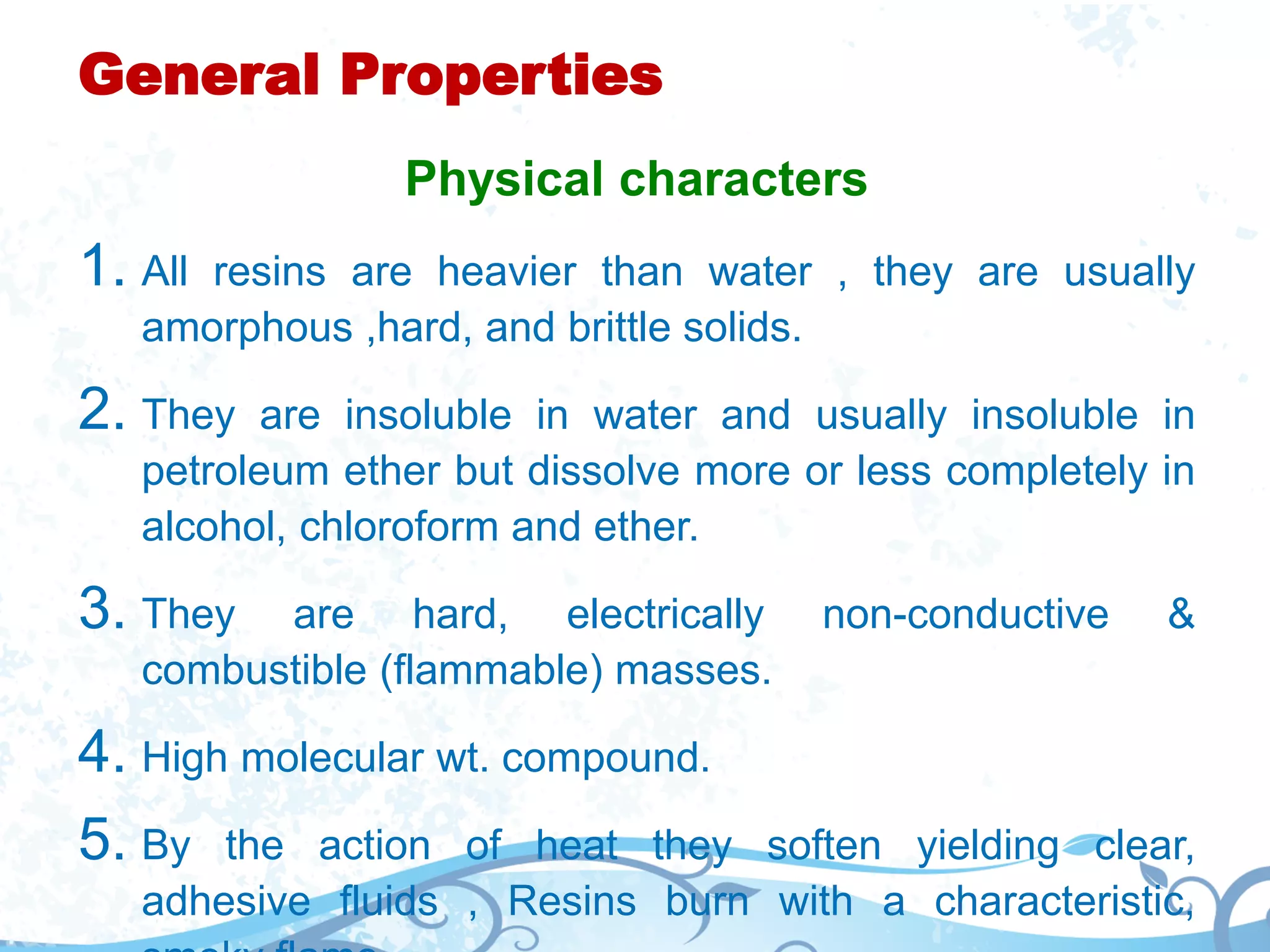 General Properties
Physical characters
1. All resins are heavier than water , they are usually
amorphous ,hard, and brittle solids.
2. They are insoluble in water and usually insoluble in
petroleum ether but dissolve more or less completely in
alcohol, chloroform and ether.
3. They are hard, electrically non-conductive &
combustible (flammable) masses.
4. High molecular wt. compound.
5. By the action of heat they soften yielding clear,
adhesive fluids , Resins burn with a characteristic,
 