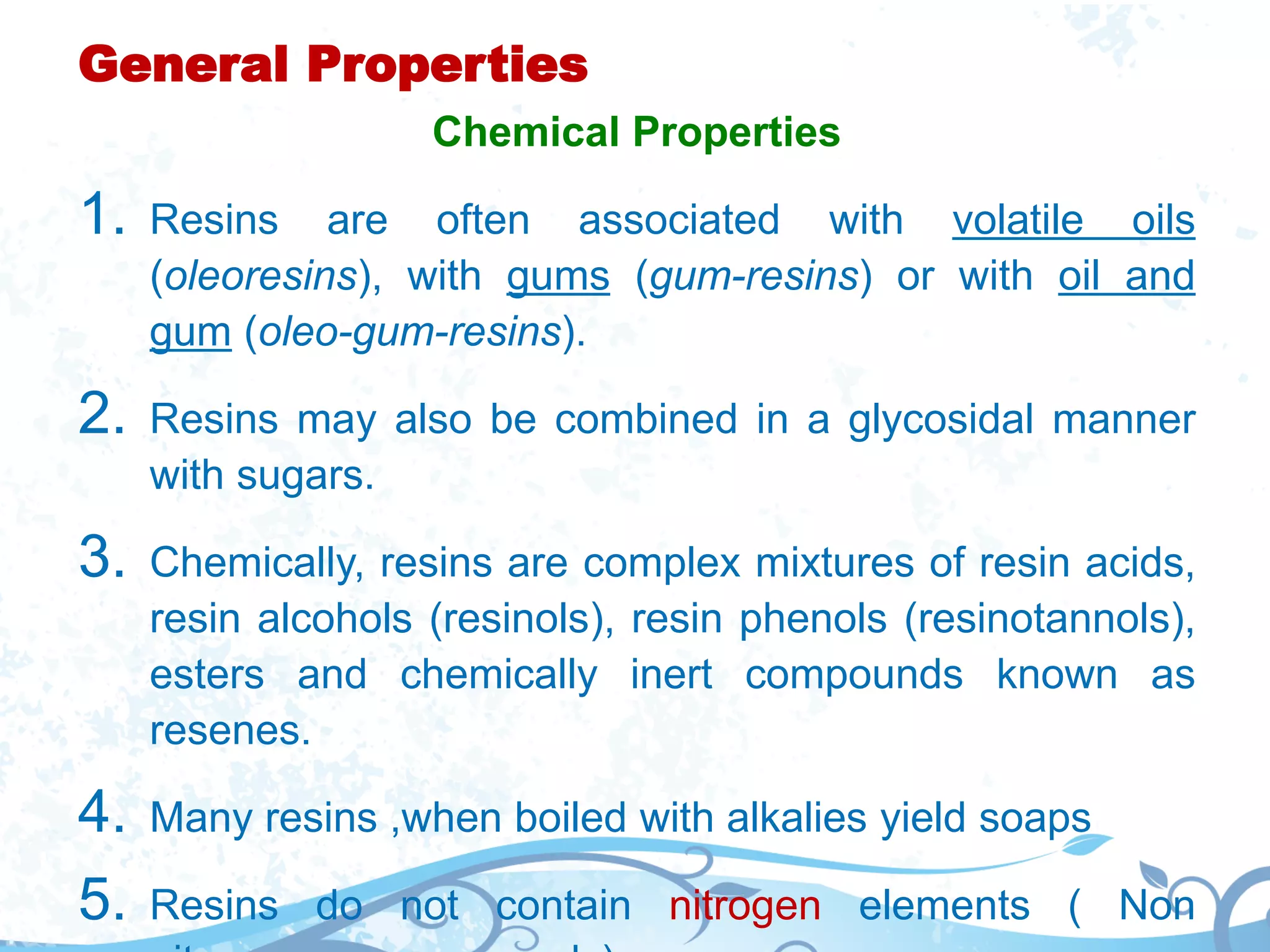 General Properties
Chemical Properties
1. Resins are often associated with volatile oils
(oleoresins), with gums (gum-resins) or with oil and
gum (oleo-gum-resins).
2. Resins may also be combined in a glycosidal manner
with sugars.
3. Chemically, resins are complex mixtures of resin acids,
resin alcohols (resinols), resin phenols (resinotannols),
esters and chemically inert compounds known as
resenes.
4. Many resins ,when boiled with alkalies yield soaps
5. Resins do not contain nitrogen elements ( Non
 