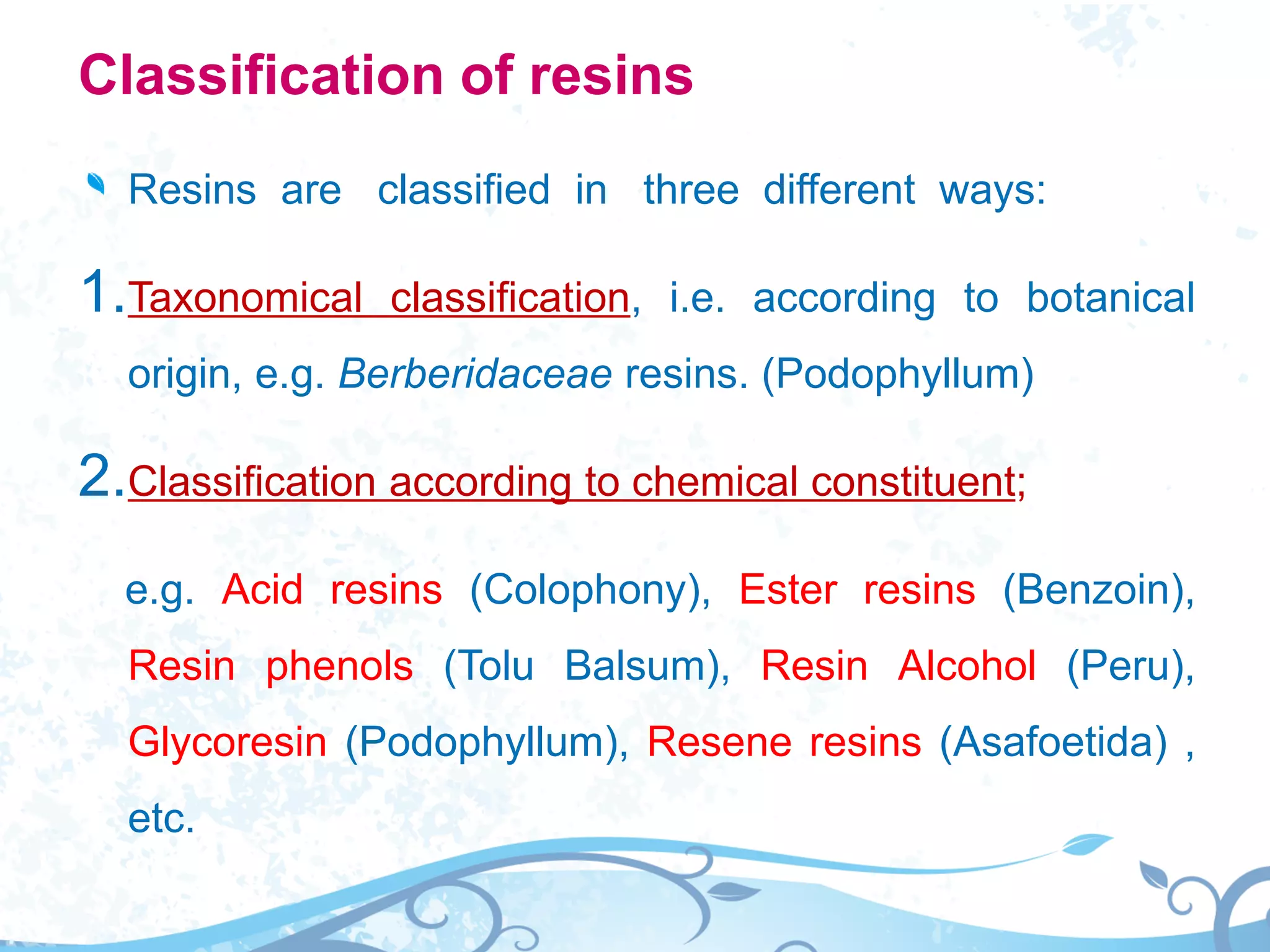 Classification of resins
Resins are classified in three different ways:
1.Taxonomical classification, i.e. according to botanical
origin, e.g. Berberidaceae resins. (Podophyllum)
2.Classification according to chemical constituent;
e.g. Acid resins (Colophony), Ester resins (Benzoin),
Resin phenols (Tolu Balsum), Resin Alcohol (Peru),
Glycoresin (Podophyllum), Resene resins (Asafoetida) ,
etc.
 